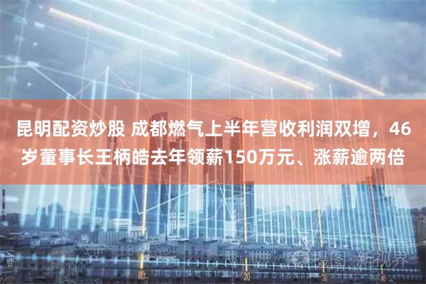 昆明配资炒股 成都燃气上半年营收利润双增，46岁董事长王柄皓去年领薪150万元、涨薪逾两倍