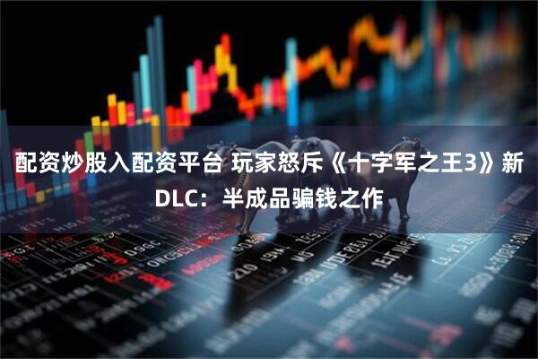 配资炒股入配资平台 玩家怒斥《十字军之王3》新DLC：半成品骗钱之作