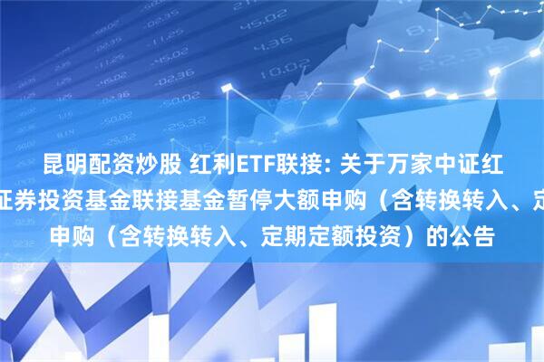 昆明配资炒股 红利ETF联接: 关于万家中证红利交易型开放式指数证券投资基金联接基金暂停大额申购（含转换转入、定期定额投资）的公告