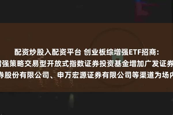 配资炒股入配资平台 创业板综增强ETF招商: 关于招商创业板综合增强策略交易型开放式指数证券投资基金增加广发证券股份有限公司、申万宏源证券有限公司等渠道为场内申购赎回代办券商的公告
