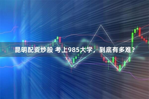 昆明配资炒股 考上985大学，到底有多难？