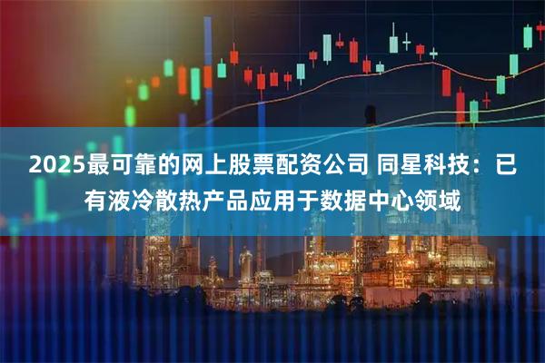 2025最可靠的网上股票配资公司 同星科技：已有液冷散热产品应用于数据中心领域