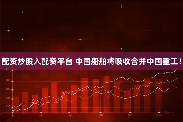 配资炒股入配资平台 中国船舶将吸收合并中国重工！