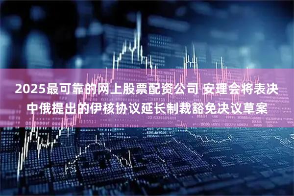 2025最可靠的网上股票配资公司 安理会将表决中俄提出的伊核协议延长制裁豁免决议草案