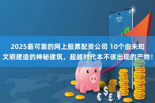 2025最可靠的网上股票配资公司 10个由未知文明建造的神秘建筑，超越时代本不该出现的产物！