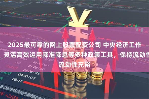 2025最可靠的网上股票配资公司 中央经济工作会议：灵活高效运用降准降息等多种政策工具，保持流动性充裕