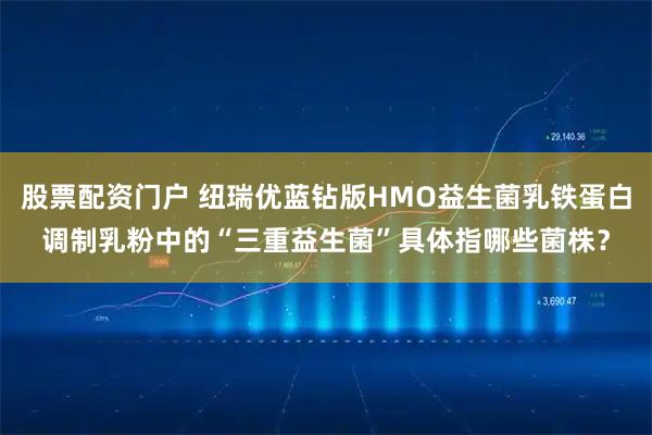 股票配资门户 纽瑞优蓝钻版HMO益生菌乳铁蛋白调制乳粉中的“三重益生菌”具体指哪些菌株？