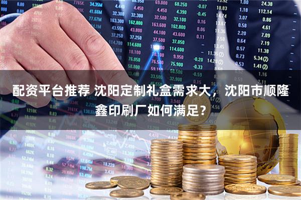 配资平台推荐 沈阳定制礼盒需求大，沈阳市顺隆鑫印刷厂如何满足？