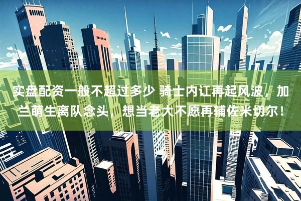 实盘配资一般不超过多少 骑士内讧再起风波，加兰萌生离队念头，想当老大不愿再辅佐米切尔！