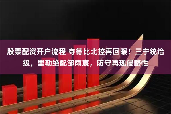 股票配资开户流程 夺德比北控再回暖！三宁统治级，里勒绝配邹雨宸，防守再现侵略性