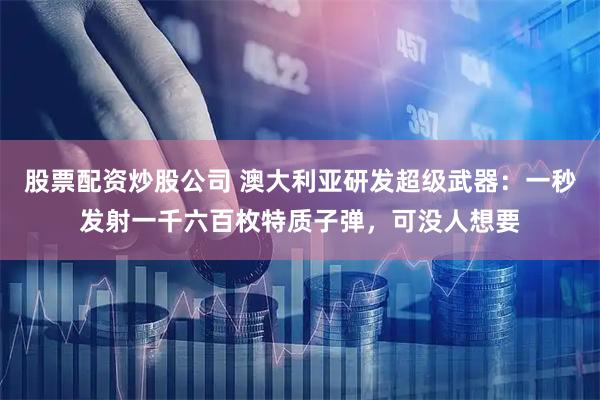 股票配资炒股公司 澳大利亚研发超级武器：一秒发射一千六百枚特质子弹，可没人想要