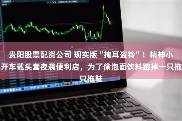 贵阳股票配资公司 现实版“掩耳盗铃”！精神小伙开车戴头套夜袭便利店，为了偷泡面饮料跑掉一只拖鞋