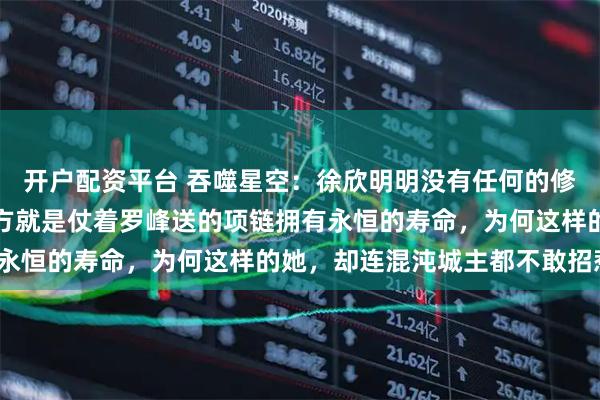 开户配资平台 吞噬星空：徐欣明明没有任何的修炼天赋，唯一强大的地方就是仗着罗峰送的项链拥有永恒的寿命，为何这样的她，却连混沌城主都不敢招惹？