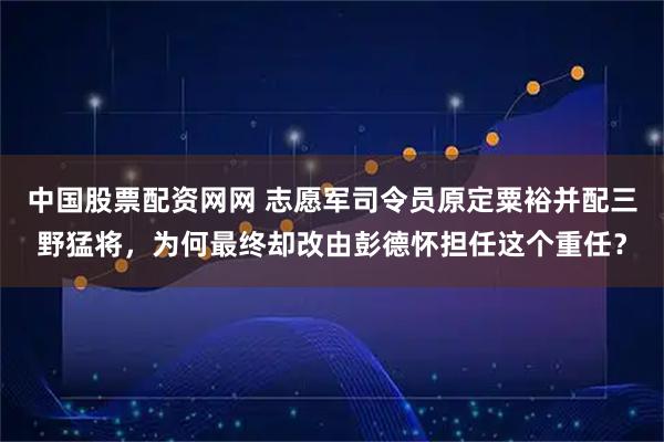 中国股票配资网网 志愿军司令员原定粟裕并配三野猛将，为何最终却改由彭德怀担任这个重任？