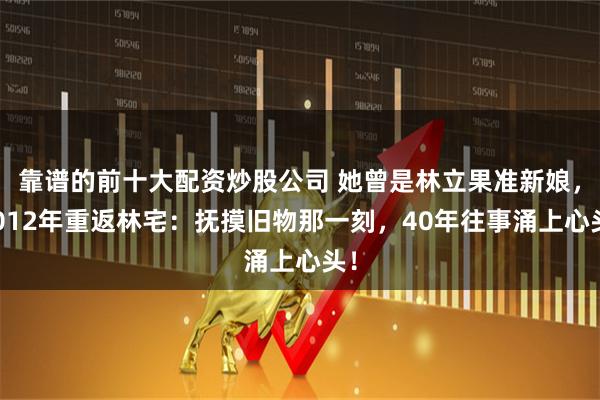 靠谱的前十大配资炒股公司 她曾是林立果准新娘，2012年重返林宅：抚摸旧物那一刻，40年往事涌上心头！