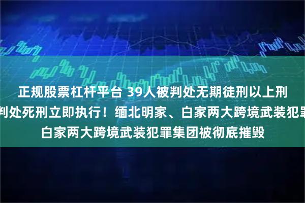 正规股票杠杆平台 39人被判处无期徒刑以上刑罚，其中16人被判处死刑立即执行！缅北明家、白家两大跨境武装犯罪集团被彻底摧毁