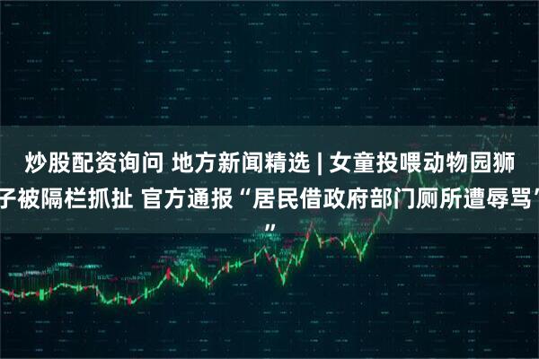 炒股配资询问 地方新闻精选 | 女童投喂动物园狮子被隔栏抓扯 官方通报“居民借政府部门厕所遭辱骂”