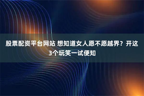 股票配资平台网站 想知道女人愿不愿越界？开这3个玩笑一试便知