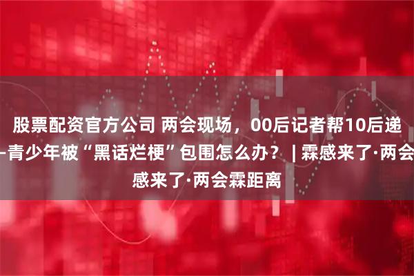 股票配资官方公司 两会现场，00后记者帮10后递纸条——青少年被“黑话烂梗”包围怎么办？ | 霖感来了·两会霖距离