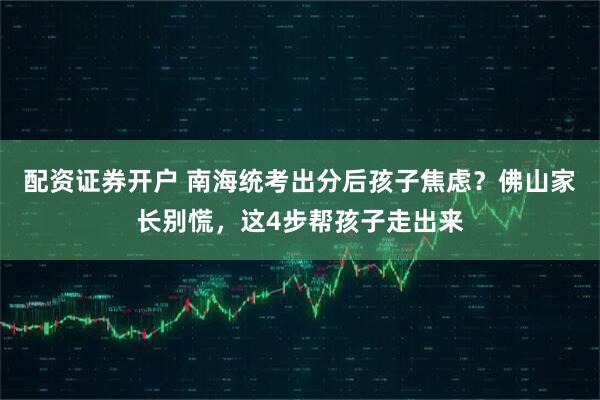 配资证券开户 南海统考出分后孩子焦虑？佛山家长别慌，这4步帮孩子走出来