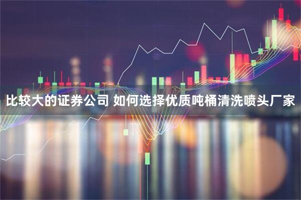 比较大的证券公司 如何选择优质吨桶清洗喷头厂家